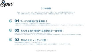Copyright(C) 2021 Spes Co.,Ltd. All Rights Reserved.
4
01 すべての機能が完全無料！
外部サービスの併用もなく、多機能なのに全ての機能が無料で使える！
手書きやエクセルでの管理に限界を感じてきた中小企業の皆様に向けて余計なコストアップもなく、クラウドソフトの導入が可能です。
02 あらゆる取引情報や在庫状況を一元管理！
店舗・EC、卸から海外取引まで全ての取引情報や在庫状況を一元管理！
取引チャネルが広がるこの時代において、チャネルごとの取引状況や在庫の管理まで素早く行うことで経営の効率化を目指せます。
03 万全のセキュリティ対策！
99.9％の高稼働率と万全のセキュリティ対策で安心！
AMAZON WEB SERVICEなどのセキュアで稼働率の高い環境で、お客様の重要なデータをガッチリ守ります。
3つの特徴
Spes（スペース）は、コストはかけたくないけれど、手書き／エクセル管理に限界を感じてきた
中小企業様に向けた「本当に必要な機能」だけを「直感的に」使えるクラウド型ソフトです。
 