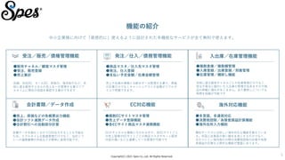 Copyright(C) 2021 Spes Co.,Ltd. All Rights Reserved.
5
機能の紹介
中小企業様に向けて「直感的に」使えるように設計された多機能なサービスが全て無料で使えます。
受注／販売／債権管理機能
●販売チャネル／顧客マスタ管理
●受注、販売登録
●売上集計
店舗、自社EC、モールEC、卸取引、海外取引など、多
岐に渡る販売チャネルの売上を一元管理する事でリア
ルタイムに現在の収益を確認する事ができます
発注／仕入／債務管理機能
●商品マスタ／仕入先マスタ管理
●発注、仕入登録
●支払い予定金額／在庫金額管理
売上や在庫の情報と分断せず一元管理する事で、原価
の計算だけでなくキャッシュアウトの金額がリアルタ
イムで把握できます。
入出庫／在庫管理機能
●複数倉庫／複数棚管理
●入庫登録／出庫登録／到着管理
●在庫管理／棚卸し機能
多岐に渡る販売チャネルごとの在庫管理だけでなく、
受注や発注に紐付いた入出庫の管理が出来ますので商
品の移動に漏れが生じません。また棚卸しについても
時間を短縮が可能です
会計書類／データ作成
●売上、原価などの各帳票出力機能
●会計ソフト連携データ作成
●合計割引への自動按分計算
各種データを細かく分けてCSV出力することも可能な
ため、リアルタイムな数値管理だけでなく、会計ソフ
トへの連携書類の作成などが簡単に実現可能です。
EC対応機能
●複数ECサイトマスタ管理
●売上データ登録機能
●各ECサイト商品マスタ連携機能
ECのチャネルも複数に分かれる中で、各ECサイトごと
の売上管理やECサイトごとの商品マスタやセット販売
内容の違いなども連携して一元管理が可能です
海外対応機能
●多言語、多通貨対応
●消費税控除／為替差損益計算機能
●海外住所入力補助
類似サービスには珍しい海外対応も機能を揃えていま
す。外国人従業員の使い勝手を良くするだけでなく、
分かりにくい海外取引の際の消費税控除の計算や為替
差損益の計算など便利な機能が豊富にあります。
 