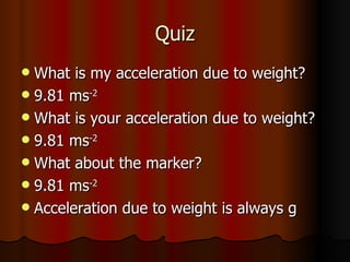 Quiz What is my acceleration due to weight? 9.81 ms -2 What is your acceleration due to weight? 9.81 ms -2 What about the marker? 9.81 ms -2 Acceleration due to weight is always g 