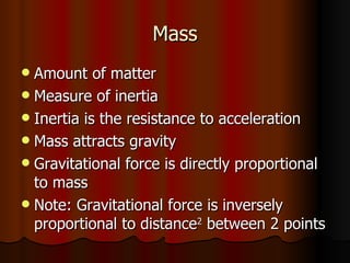Mass Amount of matter Measure of inertia Inertia is the resistance to acceleration Mass attracts gravity Gravitational force is directly proportional to mass Note: Gravitational force is inversely proportional to distance 2  between 2 points 