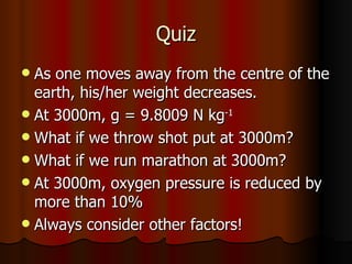 Quiz As one moves away from the centre of the earth, his/her weight decreases. At 3000m, g = 9.8009 N kg -1   What if we throw shot put at 3000m? What if we run marathon at 3000m? At 3000m, oxygen pressure is reduced by more than 10% Always consider other factors! 