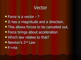 Vector Force is a vector - ? It has a magnitude and a direction. This allows forces to be cancelled out. Force brings about acceleration Which law relates to that? Newton’s 2 nd  Law F=ma 