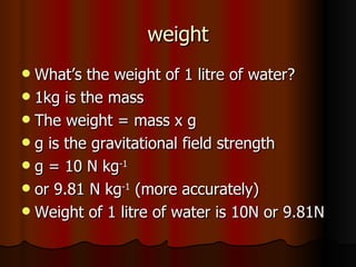 weight What’s the weight of 1 litre of water? 1kg is the mass The weight = mass x g g is the gravitational field strength g = 10 N kg -1 or 9.81 N kg -1  (more accurately) Weight of 1 litre of water is 10N or 9.81N 