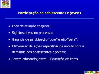 Participação de adolescentes e jovens Foco de atuação conjunta; Sujeitos ativos no processo; Garantia de participação “com” e não “para”; Elaboração de ações específicas de acordo com a demanda dos adolescentes e jovens; Jovem educando jovem – Educação de Pares. 