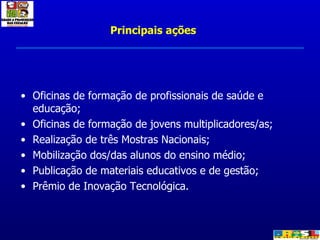 Oficinas de formação de profissionais de saúde e educação; Oficinas de formação de jovens multiplicadores/as; Realização de três Mostras Nacionais; Mobilização dos/das alunos do ensino médio; Publicação de materiais educativos e de gestão; Prêmio de Inovação Tecnológica. Principais ações 