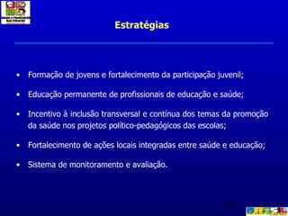 Formação de jovens e fortalecimento da participação juvenil; Educação permanente de profissionais de educação e saúde;  Incentivo à inclusão transversal e contínua dos temas da promoção da saúde nos projetos político-pedagógicos das escolas; Fortalecimento de ações locais integradas entre saúde e educação; Sistema de monitoramento e avaliação. Estratégias 