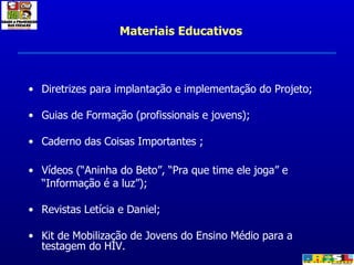 Materiais Educativos Diretrizes para implantação e implementação do Projeto; Guias de Formação (profissionais e jovens); Caderno das Coisas Importantes ; Vídeos (“Aninha do Beto”, “Pra que time ele joga” e “Informação é a luz”); Revistas Letícia e Daniel; Kit de Mobilização de Jovens do Ensino Médio para a testagem do HIV. 