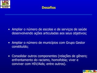 Ampliar o número de escolas e de serviços de saúde desenvolvendo ações articuladas aos seus objetivos; Ampliar o número de municípios com Grupo Gestor constituído; Consolidar outros componentes (relações de gênero; enfrentamento do racismo, homofobia; viver e conviver com HIV/Aids; entre outros). Desafios 