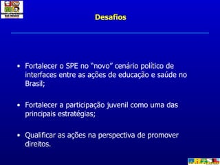 Fortalecer o SPE no “novo” cenário político de interfaces entre as ações de educação e saúde no Brasil; Fortalecer a participação juvenil como uma das principais estratégias; Qualificar as ações na perspectiva de promover direitos. Desafios 