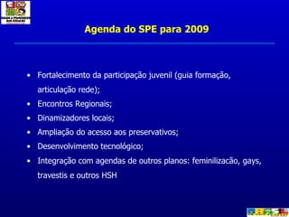 Agenda do SPE para 2009 Fortalecimento da participação juvenil (guia formação, articulação rede); Encontros Regionais; Dinamizadores locais; Ampliação do acesso aos preservativos; Desenvolvimento tecnológico; Integração com agendas de outros planos: feminilizacão, gays, travestis e outros HSH 