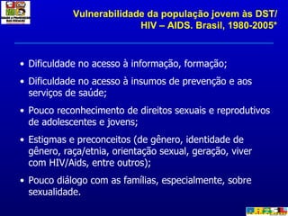 Dificuldade no acesso à informação, formação; Dificuldade no acesso à insumos de prevenção e aos serviços de saúde; Pouco reconhecimento de direitos sexuais e reprodutivos de adolescentes e jovens; Estigmas e preconceitos (de gênero, identidade de gênero, raça/etnia, orientação sexual, geração, viver com HIV/Aids, entre outros); Pouco diálogo com as famílias, especialmente, sobre sexualidade. Vulnerabilidade da população jovem às DST/HIV – AIDS. Brasil, 1980-2005* 