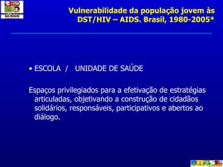 ESCOLA  /  UNIDADE DE SAÚDE  Espaços privilegiados para a efetivação de estratégias articuladas, objetivando a construção de cidadãos solidários, responsáveis, participativos e abertos ao diálogo. Vulnerabilidade da população jovem às DST/HIV – AIDS. Brasil, 1980-2005* 