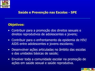 Saúde e Prevenção nas Escolas - SPE Objetivos: Contribuir para a promoção dos direitos sexuais e direitos reprodutivos de adolescentes e jovens; Contribuir para o enfrentamento da epidemia de HIV/AIDS entre adolescentes e jovens escolares;  Desenvolver ações articuladas no âmbito das escolas e das unidades básicas de saúde; Envolver toda a comunidade escolar na promoção de ações em saúde sexual e saúde reprodutiva. 
