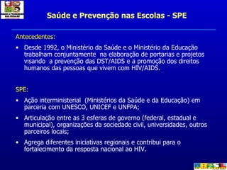 Saúde e Prevenção nas Escolas - SPE <ul><li>Antecedentes: </li></ul><ul><li>Desde 1992, o Ministério da Saúde e o Ministér...