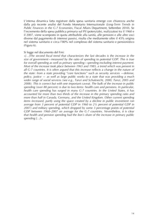 L’intensa dinamica fatta registrare dalla spesa sanitaria emerge con chiarezza anche
dalla più recente analisi del Fondo Monetario Internazionale (Long-Term Trends in
Public Finances in the G-7 Economies, Fiscal Affairs Department, Settembre 2010). Se
l’incremento della spesa pubblica primaria sul Pil (potenziale), realizzatosi tra il 1960 e
il 2007, viene scomposto in quota attribuibile alla sanità, alle pensioni e alle altre voci
diverse dal pagamento di interessi passivi, risulta che mediamente oltre il 45% origina
nel sistema sanitario e circa l’80% nel complesso del sistema sanitario e pensionistico
(Figura 6).

Si legge nel documento del Fmi:
«[…]The second fiscal trend that characterizes the last decades is the increase in the
size of government—measured by the ratio of spending to potential GDP. This is true
for overall spending as well as primary spending—spending excluding interest payment.
Most of the increase took place between 1965 and 1985, a trend which was present in
all G-7 countries. It is often argued that this increase reflects a change in the nature of
the state: from a state providing “core functions” such as security services —defense,
policy, justice — as well as large public works to a state that was providing a much
wider range of social services (see e.g., Tanzi and Schuknecht, 2000; Tanzi, 2005 and
2008). This is correct but with one important caveat. The bulk of the increase in public
spending (over 80 percent) is due to two items: health care and pensions. In particular,
health care spending has surged in many G-7 countries. In the United States, it has
accounted for more than two thirds of the increase in the primary spending ratio and
more than half in Canada, Germany, and the United Kingdom. Other current spending
items increased, partly using the space created by a decline in public investment (on
average from 3 percent of potential GDP in 1960 to 2½ percent of potential GDP in
2007) and military spending, which dropped by some 3 percentage points of potential
GDP between 1960–2007 on average for the G-7 countries. Nevertheless, it is clear
that health and pension spending had the lion’s share of the increase in primary public
spending […]».




                                                                                        14
 
