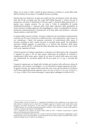 Infine, tra un anno e l’altro i profili di spesa età-sesso si traslano in avanti della metà
dell’incremento di vita attesa, il cosiddetto dynamic profiling.

Quanto alla voce long-term, la spesa pro-capite per fasce di età-sesso cresce allo stesso
tasso del Pil per occupato (per dar conto dell’«effetto Baumol» 5 ), tranne che per le
prestazioni cash dove il riferimento è il Pil pro-capite. L’elasticità delle prestazioni è, in
questo caso, sempre unitaria. Tra un anno e l’altro le probabilità di evento
inabilitante/invalidante si riducono della metà della riduzione della probabilità di
morte (dynamic profiling applicato alla lungodegenza). Infine, la probabilità di ricevere
prestazioni istituzionalizzate e formalizzate (al di fuori della rete familiare e amicale)
rimane stabile ai valori del 2007.

Le ipotesi dello scenario centrale, che pure conducono ad un’incidenza continuamente
crescente sul Pil senza inversione o stabilizzazione, sono ottimistiche, nella misura in
cui considerano i fattori che possono concorrere al contenimento della spesa (il
dynamic profiling su tutti), mentre lasciano in secondo piano quelli che potrebbero
esercitare l’effetto opposto. In particolare ci si riferisce alla dinamica della spesa
adagiata a quella del Pil, e all’elasticità della domanda solo inizialmente e per la sola
voce acute superiore all’unità.

I limiti di questo set risaltano soprattutto a confronto con il dato storico che, nonostante
il rapporto tra spesa e Pil sia stato spesso influenzato da politiche di controllo e
compressione della stessa spesa, riporta di un tasso di crescita della spesa pro-capite
che mediamente ha sovrastato quello del Pil pro-capite di 1-2 p.p. a seconda del
Paese 6 .

È questa la ragione per cui Awg-Ecofin include, per la prima volta nella terza release di
proiezioni, uno scenario «tecnologico», in cui l’elasticità è sempre superiore all’unità 7 .
In questo scenario, per adesso relativo solo alla voce acute, gli incrementi di incidenza
sul Pil sono significativamente superiori, pari a 6,4 p.p. in Ue-15, a 6,3 p.p. in Ue-25, e
a 5,3 p.p. in Italia. Più o meno dovunque, la spesa quasi raddoppia in termini di Pil.
                                                          
                                                          
                                                          




5
  Questo effetto consiste nel fatto che, se i guadagni di produttività nello svolgimento di una attività sono
lenti mentre le remunerazioni di coloro che la svolgono seguono la dinamica reale media della massa
retributiva nel sistema economico, il costo unitario di quella stessa attività cresce nel tempo. Sinora,
l’«effetto Baumol» ha coinvolto numerose prestazioni sanitarie e socio-sanitarie, in primo luogo quelle di
assistenza continuata alla persona inabile/disabile.
6
  Cfr. F. Pammolli e N.C. Salerno, La sanità in Italia, 2008, ed. Arel – il Mulino; in particolare il capitolo
dedicato all’inquadramento internazionale.
7
  In particolare, l’elasticità al Pil è pari a 0,7, ma poi al tasso di crescita così ottenuto si aggiungono 2 punti
percentuali per tener conto degli effetti, sia lato domanda che lato offerta, degli avanzamenti della scienza
e della tecnologia (di qui il nome di «tecnologico»).  



                                                                                                                16
 