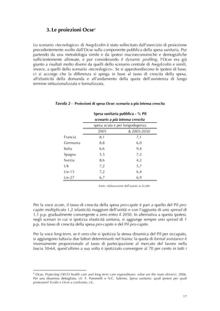 3. Le proiezioni Ocse 8

Lo scenario «tecnologico» di Awg-Ecofin è stato sollecitato dall’esercizio di proiezione
precedentemente svolto dall’Ocse sulla componente pubblica della spesa sanitaria. Pur
partendo da una metodologia simile e da ipotesi macroeconomiche e demografiche
sufficientemente allineate, e pur considerando il dynamic profiling, l’Ocse era già
giunto a risultati molto diversi da quelli dello scenario centrale di Awg-Ecofin e simili,
invece, a quelli dello scenario «tecnologico». Se si approfondiscono le ipotesi di base,
ci si accorge che la differenza si spiega in base al tasso di crescita della spesa,
all’elasticità della domanda e all’andamento della quota dell’assistenza di lungo
termine istituzionalizzata e formalizzata.
 
 
 
              Tavola 2 - Proiezioni di spesa Ocse: scenario a più intensa crescita
                                                  
                                        Spesa sanitaria pubblica - % Pil
                                         scenario a più intensa crescita
                                        spesa acuta e per lungodegenza
                                           2005                   ∆ 2005-2050
                    Francia                 8,1                          7,1
                    Germania                8,8                          6,0
                    Italia                  6,6                          9,4
                    Spagna                  5,5                          7,2
                    Svezia                  8,6                          4,2
                    Uk                      7,2                          5,7
                    Ue-15                   7,2                          6,4
                    Ue-27                   6,7                          6,9
                                                                                        
                                           fonte: elaborazione dell’autore su Ecofin
                                                     
                                                     

Per la voce acute, il tasso di crescita della spesa pro-capite è pari a quello del Pil pro-
capite moltiplicato 1,2 (elasticità maggiore dell’unità) e con l’aggiunta di uno spread di
1,1 p.p. gradualmente convergente a zero entro il 2050. In alternativa a questa ipotesi,
negli scenari in cui si ipotizza elasticità unitaria, si aggiunge sempre uno spread di 1
p.p. tra tasso di crescita della spesa pro-capite e del Pil pro-capite.

Per la voce long-term, se è vero che si ipotizza la stessa dinamica del Pil per occupato,
si aggiungono tuttavia due fattori determinanti nel traino: la quota di formal assistance è
inversamente proporzionale al tasso di partecipazione al mercato del lavoro nella
fascia 50-64, quest’ultimo a sua volta è ipotizzato convergere al 70 per cento in tutti i




8
 Ocse, Projecting OECD health care and long term care expenditures: what are the main drivers?, 2006.
Per una disamina dettagliata, cfr. F. Pammolli e N.C. Salerno, Spesa sanitaria: quali ipotesi per quali
proiezioni? Ecofin e Ocse a confronto, cit..



                                                                                                    17
 