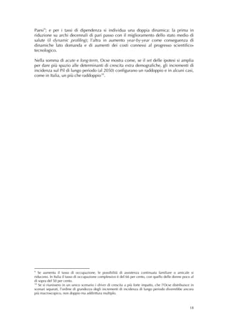 Paesi 9 ; e per i tassi di dipendenza si individua una doppia dinamica: la prima in
riduzione su archi decennali di pari passo con il miglioramento dello stato medio di
salute (il dynamic profiling); l’altra in aumento year-by-year come conseguenza di
dinamiche lato domanda e di aumenti dei costi connessi al progresso scientifico-
tecnologico.

Nella somma di acute e long-term, Ocse mostra come, se il set delle ipotesi si amplia
per dare più spazio alle determinanti di crescita extra demografiche, gli incrementi di
incidenza sul Pil di lungo periodo (al 2050) configurano un raddoppio e in alcuni casi,
come in Italia, un più che raddoppio 10 .
          
          




9
   Se aumenta il tasso di occupazione, le possibilità di assistenza continuata familiare o amicale si
riducono. In Italia il tasso di occupazione complessivo è del 66 per cento, con quello delle donne poco al
di sopra del 50 per cento. 
10
   Se si riunissero in un unico scenario i driver di crescita a più forte impatto, che l’Ocse distribuisce in
scenari separati, l’ordine di grandezza degli incrementi di incidenza di lungo periodo diverrebbe ancora
più macroscopico, non doppio ma addirittura multiplo.



                                                                                                          18
 