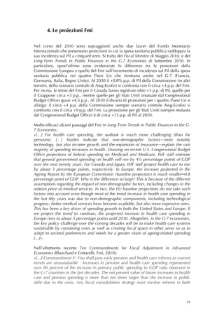 4. Le proiezioni Fmi 
        
 
Nel corso del 2010 sono sopraggiunti anche due lavori del Fondo Monetario
Internazionale che presentano proiezioni in cui la spesa sanitaria pubblica raddoppia la
sua incidenza sul Pil a cinquant’anni. Si tratta del Fiscal Monitor di Maggio 2010, e del
Long-Term Trends in Public Finances in the G-7 Economies di Settembre 2010. In
particolare, quest’ultimo sono evidenziate le differenze tra le proiezioni della
Commissione Europea e quelle del Fmi sull’incremento di incidenza sul Pil della spesa
sanitaria pubblica nei quattro Paesi Ue che rientrano anche nel G-7 (Francia,
Germania, Italia, Regno Unito). Al 2030 il +0,8% p.p. di Pil della Commissione (in altri
termini, dello scenario centrale di Awg-Ecofin) si confronta con il circa +3 p.p. del Fmi.
Per inciso, le stime del Fmi per il Canada fanno registrare oltre +3 p.p. di Pil, quelle per
il Giappone circa +3 p.p., mentre quelle per gli Stati Uniti (mutuate dal Congressional
Budget Office) quasi +4,5 p.p.. Al 2050 il divario di proiezioni per i quattro Paesi Ue si
allarga: il circa +4 p.p. della Commissione (sempre scenario centrale Awg-Ecofin) si
confronta con il circa +9 p.p. del Fmi. La proiezione per gli Stati Uniti (sempre mutuata
dal Congressional Budget Office) è di circa +13 p.p. di Pil al 2050.

Molto efficaci alcuni passaggi del Fmi in Long-Term Trends in Public Finances in the G-
7 Economies:
«[…] For health care spending, the outlook is much more challenging [than for
pensions]. […] Studies indicate that non-demographic factors—most notably
technology, but also income growth and the expansion of insurance—explain the vast
majority of spending increases in health. Drawing on recent U.S. Congressional Budget
Office projections of federal spending on Medicaid and Medicare, IMF staff estimate
that general government spending on health will rise by 4½ percentage points of GDP
over the next twenty years. For Canada and Japan, IMF staff project health care to rise
by about 3 percentage points, respectively. In Europe, the increase projected in the
Ageing Report by the European Commission (baseline projection) is much smaller─0.8
percentage point of GDP. Why is the difference so large? This is because of the different
assumptions regarding the impact of non-demographic factors, including changes in the
relative price of medical services. In fact, the EU baseline projections do not take such
factors into account even though most of the trend increase in health care spending in
the last fifty years was due to non-demographic components, including technological
progress: better medical services have become available, but also more expensive ones.
This has been a key driver of spending growth in both the United States and Europe. If
we project the trend to continue, the projected increase in health care spending in
Europe rises to about 3 percentage points until 2030. Altogether, in the G-7 economies,
the key policy challenge over the coming decades will be to make health care systems
sustainable by containing costs as well as creating fiscal space in other areas so as to
adapt to societal preferences and needs for a greater share of ageing-related spending
[…]».

Nell’altrettanto recente Ten Commandments for Fiscal Adjustment in Advanced
Economies (Blanchard e Cottarelli, Fmi, 2010):
«[…] Commandment V: You shall pass early pension and health care reforms as current
trends are unsustainable - Increases in pension and health care spending represented
over 80 percent of the increase in primary public spending to GDP ratio observed in
the G-7 countries in the last decades. The net present value of future increases in health
care and pension spending is more than ten times larger than the increase in public
debt due to the crisis. Any fiscal consolidation strategy must involve reforms in both



                                                                                         19
 