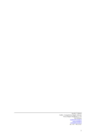  

 

 

 

 

 

 

 

 

 

 

 

 

 

 

 

 

 

 

 

 

 

 

 

 

 

 

 

 

 

 

 

 

 
                        Nicola C. Salerno
    CeRM – Competitività, Regole, Mercato
         Piazza Regina Margherita n. 216
                             00198 Roma
                     nsalerno@cermlab.it
                          www.cermlab.it
                     cermlab@cermlab.it
                    tel.: 347 – 90.23.927



                                       2
 