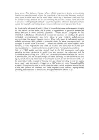 these areas. This includes Europe, where official projections largely underestimate
health care spending trends. Given the magnitude of the spending increases involved,
early action in these areas will be much more conducive to increased credibility than
fiscal front-loading. And will not risk undermining the recovery. Indeed, some measures
in this area—while politically difficult—could have positive effects on both demand and
supply (for example, committing to an increase in the retirement age over time […]».

Sul fronte delle soluzioni di policy, il Fmi richiama l’attenzione sulla necessità di agire
sia lato entrate che lato spese. Per le prime, il suggerimento è quello di rendere per
tempo efficienti e meno distorsivi possibile i sistemi fiscali, allargando le basi
imponibili e abbattendo i fenomeni di evasione ed elusione. Un obiettivo del genere
richiederà necessariamente una forte intesa e una costante collaborazione
internazionale. Per quanto riguarda, invece, il lato delle spese, le indicazioni puntano
sull’efficientamento della pubblica amministrazione (le spese non-age-related), sul
ridisegno di alcuni istituti di welfare (… reforms to subsidies and more targeted social
transfers), e sulla regolazione dei criteri di accesso alle prestazioni finanziate con
risorse pubbliche (… entitlement reforms; in altri termini l’universalismo selettivo).
Fmi: «[…] With public spending already high in the G-7 economies, and major
spending increases projected in health care and pension, the adjustment will be
primarily on the spending side.15 This said, particularly in countries where the tax ratio
is relatively low, and the fiscal challenges are more daunting, like the United States and
Japan, it will be nearly impossible to avoid some action also on the revenue side. On
the expenditure side, a target of freezing non-age-related spending in real per capita
terms could create savings of 3–3½ percent of GDP within ten years. This goal could be
achieved through moderation in public wage increases, where wages increased sharply
in the past, reforms to subsidies, and more targeted social transfers. Ageing-related
spending pressures need to be curtailed through entitlement reforms […]».




                                                                                        20
 