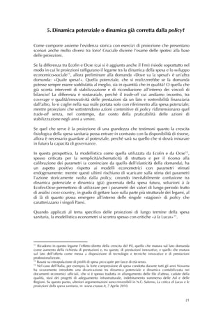 5. Dinamica potenziale o dinamica già corretta dalla policy?

Come comporre assieme l’evidenza storica con esercizi di proiezione che presentano
scenari anche molto diversi tra loro? Cruciale diviene l’esame delle ipotesi alla base
delle proiezioni.

Se la differenza tra Ecofin e Ocse (cui si è aggiunto anche il Fmi) risiede soprattutto nel
modo in cui le proiezioni raffigurano il legame tra la dinamica della spesa e lo sviluppo
economico-sociale 11 , allora preliminare alla domanda «Dove va la spesa?» è un’altra
domanda: «Quale spesa?». Quella potenziale, che si realizzerebbe se la domanda
potesse sempre essere soddisfatta al meglio, sia in quantità che in qualità? O quella che
già sconta interventi di stabilizzazione e di riconduzione all’interno dei vincoli di
bilancio? La differenza è sostanziale, perché il trade-off cui andiamo incontro, tra
coverage e qualità/innovatività delle prestazioni da un lato e sostenibilità finanziaria
dall’altro, lo si coglie nella sua reale portata solo con riferimento alla spesa potenziale;
mentre proiezioni che sottintendono azioni contenitive di policy ridimensionano quel
trade-off senza, nel contempo, dar conto della praticabilità delle azioni di
stabilizzazione negli anni a venire.

Se quel che serve è la proiezione di una grandezza che testimoni quanto la crescita
fisiologica della spesa sanitaria possa entrare in contrasto con la disponibilità di risorse,
allora è necessario guardare al potenziale, perché sarà su quello che si dovrà misurare
in futuro la capacità di governance.

In questa prospettiva, la modellistica come quella utilizzata da Ecofin e da Ocse 12 ,
spesso criticata per la semplicità/schematicità di struttura e per il ricorso alla
calibrazione dei parametri (a cominciare da quello dell’elasticità della domanda), ha
un aspetto positivo rispetto ai modelli econometrici con parametri stimati
endogenamente: mentre questi ultimi rischiano di scaricare sulla stima dei parametri
l’azione storicamente svolta dalla policy, creando inevitabilmente confusione tra
dinamica potenziale e dinamica (già) governata della spesa futura, soluzioni à la
Ecofin-Ocse permettono di utilizzare per i parametri dei valori di lungo periodo frutto
di analisi cross-country, in grado di gettare luce sulla parte più strutturale dei legami, al
di là di quanto possa emergere all’interno delle singole «stagioni» di policy che
caratterizzano i singoli Paesi.

Quando applicati al tema specifico delle proiezioni di lungo termine della spesa
sanitaria, la modellistica econometri si scontra spesso con critiche «à la Lucas» 13 .




11
   Ricadono in questo legame l’effetto diretto della crescita del Pil, quello che matura sul lato domanda
come aumento della richiesta di prestazioni e, tra queste, di prestazioni innovative, e quello che matura
sul lato dell’offerta come messa a disposizione di tecnologie e tecniche innovative e di prestazioni
professionalizzate.
12
   Basata su estrapolazione di profili di spesa pro-capite per fasce di età-sesso.
13
   Nel caso dell’Italia, per esempio, la forte compressione di spesa condotta durante tutti gli anni Novanta
ha sicuramente introdotto una divaricazione tra dinamica potenziale e dinamica contabilizzata nei
documenti economici ufficiali, che si è spesso tradotta in allungamento delle file d’attesa, cadute della
qualità, stasi dei progetti di adeguamento infrastrutturale, indebitamento sommerso delle Asl e delle
Regioni. Su questo punto, ulteriori argomentazioni sono rinvenibili in N.C. Salerno, La critica di Lucas e le
proiezioni della spesa sanitaria, in www.crusoe.it, 7 Aprile 2010.  



                                                                                                          21
 