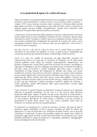6. Le proiezioni di spesa e la «critica di Lucas»

Negli anni Settanta, l’economista Robert Emerson Lucas sviluppò il concetto che poi da
lui prese il nome divenendo la «critica di Lucas». In Econometric policy evaluation: a
critique (1975), Lucas mise per la prima volta in evidenza la rilevanza delle reazioni
degli agenti economici ai comportamenti e alle scelte del policy maker. Continuare ad
ignorare queste reazioni avrebbe, inevitabilmente, causato errori sistematici nelle
valutazioni di impatto delle opzioni di politica economica.

L’intuizione è alla base del filone delle aspettative razionali e ultrarazionali, che hanno
trovato applicazione in tanta modellistica di politica fiscale e monetaria. Questa stessa
intuizione ha anche “mandato in soffitta” tutta una econometria di prima maniera che,
trascurando completamente l’endogenità dei parametri di reazione alla policy, aveva
immaginato di poterli stimare una volta per tutte, per poi applicarli a vari scenari in
esercizi di statica comparata.

Ma che cosa ha a che fare la critica di Lucas con la sanità? Resta un punto di
riferimento da non perdere nel dibattito, in corso, su quali siano le metodologie più
corrette per proiettare gli andamenti di spesa a medio-lungo. Vediamo perché.

Come si è visto, dai modelli di proiezione ad oggi disponibili (nazionali ed
internazionali) deriva un range per la variazione di incidenza sul Pil della spesa
sanitaria pubblica tanto ampio da rimanere sostanzialmente indeterminato: nei
prossimi cinquant’anni, alcune fonti come Ocse ed Ecofin (lo scenario «tecnologico»)
segnalano il raddoppio o più che raddoppio, per giunta senza inversione di tendenza,
per tutti i Paesi ad economi e welfare sviluppati; altre fonti, come il capitolo di
sostenibilità di lungo termine del Programma di Stabilità (che mutua con alcune
modifiche lo scenario Awg-reference di Ecofin), riportano una crescita meno sostenuta
ma pur sempre significativa e senza inversione di tendenza (per l’Italia +2 p.p. circa). In
particolare per l’Italia, esistono altre fonti ancora (centri studi pubblici e privati) che
vedono l’incidenza arrivare, dopo una fase di forte crescita, a stabilizzarsi tra il 2030 e
il 2035, per poi cominciare a ridursi (secondo un profilo a gobba che richiama, a
livello qualitativo, quello dell’incidenza della spesa pensionistica trainato dagli
andamenti demografici).

Come orientarsi in questo labirinto di proiezioni? Il punto di partenza è la domanda
sollevata al paragrafo precedente: di che cosa si è alla ricerca? della dinamica
potenziale della spesa, oppure di quella che già sconta interventi di contenimento e
stabilizzazione? Se le proiezioni già scontano non meglio precisate azioni di policy, da
un lato l’urgenza dell’agenda ne risulta falsata e, dall’altro, si dà per scontata la
praticabilità di quelle stesse azioni, cosa che, invece, potrebbe essere tutta da
verificare, sia sul piano tecnico che su quello politico.

In particolare, la condizione di «a parità di normativa corrente» alla base di tutte le
proiezioni appare ineludibile (al più si possono includere gli effetti di riforme già
approvate e in corso di attuazione); ma, all’interno di questa cornice, non si può non
considerare il potenziale di spesa che potrebbe sorgere per quegli stessi ambiti di
prestazione oggi coperti (in Italia, i livelli essenziali sanitari e socio-sanitari), per i quali
potrebbe aumentare la platea di beneficiari e, soprattutto, potrebbero sopraggiungere
nuove tecnologie/tecniche di intervento.




                                                                                              22
 