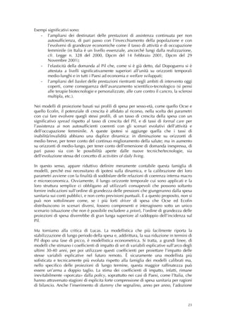 Esempi significativi sono:
   ‐ l’ampliarsi dei destinatari delle prestazioni di assistenza continuata per non
       autosufficienza, di pari passo con l’invecchiamento della popolazione e con
       l’evolversi di grandezze economiche come il tasso di attività e di occupazione
       femminile (in Italia è un livello essenziale, ancorché lungi dalla realizzazione,
       cfr. Legge n. 328 del 2000, Dpcm del 14 Febbraio 2001, Dpcm del 29
       Novembre 2001);
   ‐ l’elasticità della domanda al Pil che, come si è già detto, dal Dopoguerra si è
       attestata a livelli significativamente superiori all’unità su orizzonti temporali
       medio-lunghi e in tutti i Paesi ad economia e welfare sviluppati;
   ‐ l’ampliarsi del basket delle prestazioni rientranti negli ambiti di intervento oggi
       coperti, come conseguenza dell’avanzamento scientifico-tecnologico (si pensi
       alle terapie biotecnologie e personalizzate, alle cure contro il cancro, la sclerosi
       multipla, etc.).

Nei modelli di proiezione basati sui profili di spesa per sesso-età, come quello Ocse e
quello Ecofin, il potenziale di crescita è affidato al ricorso, nella scelta dei parametri
con cui fare evolvere quegli stessi profili, di un tasso di crescita della spesa con un
significativo spread rispetto al tasso di crescita del Pil, e di tassi di formal care per
l’assistenza ai non autosufficienti coerenti con gli scenari evolutivi dell’attività e
dell’occupazione femminile. A queste ipotesi si aggiunge quella che i tassi di
inabilità/invalidità abbiano una duplice dinamica: in diminuzione su orizzonti di
medio breve, per tener conto del continuo miglioramento della salute; ma in aumento
su orizzonti di medio-lungo, per tener conto dell’emersione di domanda inespressa, di
pari passo sia con le possibilità aperte dalle nuove tecniche/tecnologie, sia
dell’evoluzione stessa del concetto di activities of daily living.

In questo senso, appare riduttivo definire meramente contabile questa famiglia di
modelli, perché essi necessitano di ipotesi sulla dinamica, e la calibrazione dei loro
parametri avviene con la finalità di soddisfare delle relazioni di coerenza interna macro
e microeconomica. Ovviamente, il lungo orizzonte temporale cui sono applicati e la
loro struttura semplice ci obbligano ad utilizzarli consapevoli che possono soltanto
fornire indicazioni sull’ordine di grandezza delle pressioni che giungeranno dalla spesa
sanitaria sui conti pubblici, e non certo previsioni puntuali. E a questo proposito, non si
può non sottolineare come, se i più forti driver di spesa che Ocse ed Ecofin
distribuiscono in scenari diversi, fossero compresenti e interagissero sotto un unico
scenario (situazione che non è possibile escludere a priori), l’ordine di grandezza delle
proiezioni di spesa diverrebbe di gran lunga superiore al raddoppio dell’incidenza sul
Pil.

Ma torniamo alla critica di Lucas. La modellistica che più facilmente riporta la
stabilizzazione di lungo periodo della spesa e, addirittura, la sua riduzione in termini di
Pil dopo una fase di picco, è modellistica econometrica. Si tratta, a grandi linee, di
modelli che stimano i coefficienti di impatto di set di variabili esplicative sull’arco degli
ultimi 30-40 anni, per poi utilizzare questi coefficienti per proiettare l’impatto delle
stesse variabili esplicative nel futuro remoto. È sicuramente una modellista più
sofisticata e tecnicamente più evoluta rispetto alla famiglia dei modelli calibrati ma,
nello specifico delle proiezioni di lungo termine, questa maggior raffinatezza può
essere un’arma a doppio taglio. La stima dei coefficienti di impatto, infatti, rimane
inevitabilmente «sporcata» dalla policy, soprattutto nei casi di Paesi, come l’Italia, che
hanno attraversato stagioni di esplicita forte compressione di spesa sanitaria per ragioni
di bilancio. Anche l’inserimento di dummy che segnalino, anno per anno, l’adozione



                                                                                          23
 