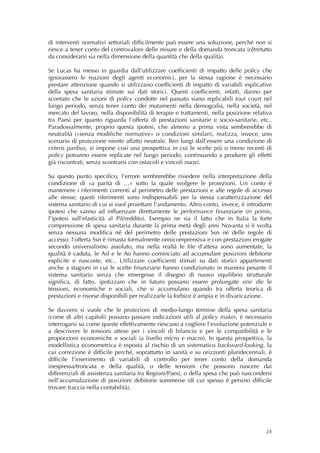 di interventi normativi settoriali difficilmente può essere una soluzione, perché non si
riesce a tener conto del controvalore delle misure e della domanda troncata (oltretutto
da considerarsi sia nella dimensione della quantità che della qualità).

Se Lucas ha messo in guardia dall’utilizzare coefficienti di impatto delle policy che
ignorassero le reazioni degli agenti economici, per la stessa ragione è necessario
prestare attenzione quando si utilizzano coefficienti di impatto di variabili esplicative
della spesa sanitaria stimate sui dati storici. Questi coefficienti, infatti, danno per
scontato che le azioni di policy condotte nel passato siano replicabili tout court nel
lungo periodo, senza tener conto dei mutamenti nella demografia, nella società, nel
mercato del lavoro, nella disponibilità di terapie e trattamenti, nella posizione relativa
tra Paesi per quanto riguarda l’offerta di prestazioni sanitarie e socio-sanitarie, etc..
Paradossalmente, proprio questa ipotesi, che almeno a prima vista sembrerebbe di
neutralità («senza modifiche normative» o condizioni similari), realizza, invece, uno
scenario di proiezione niente affatto neutrale. Ben lungi dall’essere una condizione di
ceteris paribus, si impone così una prospettiva in cui le scelte più o meno recenti di
policy potranno essere replicate nel lungo periodo, continuando a produrre gli effetti
già riscontrati, senza scontrarsi con ostacoli e vincoli nuovi.

Su questo punto specifico, l’errore sembrerebbe risiedere nella interpretazione della
condizione di «a parità di …» sotto la quale svolgere le proiezioni. Un conto è
mantenere i riferimenti correnti al perimetro delle prestazioni e alle regole di accesso
alle stesse; questi riferimenti sono indispensabili per la stessa caratterizzazione del
sistema sanitario di cui si vuol proiettare l’andamento. Altro conto, invece, è introdurre
ipotesi che vanno ad influenzare direttamente le performance finanziarie (in primis,
l’ipotesi sull’elasticità al Pil/reddito). Esempio ne sia il fatto che in Italia la forte
compressione di spesa sanitaria durante la prima metà degli anni Novanta si è svolta
senza nessuna modifica né del perimetro delle prestazioni Ssn né delle regole di
accesso: l’offerta Ssn è rimasta formalmente onnicomprensiva e con prestazioni erogate
secondo universalismo assoluto, ma nella realtà le file d’attesa sono aumentate, la
qualità è caduta, le Asl e le Ao hanno cominciato ad accumulare posizioni debitorie
esplicite e nascoste, etc.. Utilizzare coefficienti stimati su dati storici appartenenti
anche a stagioni in cui le scelte finanziarie hanno condizionato in maniera pesante il
sistema sanitario senza che emergesse il disegno di nuovo equilibrio strutturale
significa, di fatto, ipotizzare che in futuro possano essere prolungate sine die le
tensioni, economiche e sociali, che si accumulano quando tra offerta teorica di
prestazioni e risorse disponibili per realizzarle la forbice è ampia e in divaricazione.

Se davvero si vuole che le proiezioni di medio-lungo termine della spesa sanitaria
(come di altri capitoli) possano passare indicazioni utili al policy maker, è necessario
interrogarsi su come queste effettivamente riescano a cogliere l’evoluzione potenziale e
a descrivere le tensioni attese per i vincoli di bilancio e per le compatibilità e le
proporzioni economiche e sociali (a livello micro e macro). In questa prospettiva, la
modellistica econometrica è esposta al rischio di un sistematico backward-looking, la
cui correzione è difficile perché, soprattutto in sanità e su orizzonti pluridecennali, è
difficile l’inserimento di variabili di controllo per tener conto della domanda
inespressa/troncata e della qualità, o delle tensioni che possono nascere dai
differenziali di assistenza sanitaria tra Regioni/Paesi, o della spesa che può nascondersi
nell’accumulazione di posizioni debitorie sommerse (di cui spesso è persino difficile
trovare traccia nella contabilità).




                                                                                       24
 