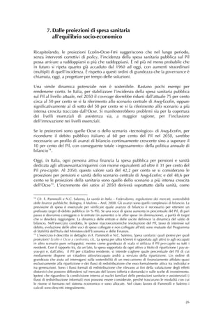 7. Dalle proiezioni di spesa sanitaria
            all’equilibrio socio-economico

Ricapitolando, le proiezioni Ecofin-Ocse-Fmi suggeriscono che nel lungo periodo,
senza interventi correttivi di policy, l’incidenza della spesa sanitaria pubblica sul Pil
possa arrivare a raddoppiarsi o più che raddoppiarsi. È né più né meno probabile che
in futuro si ripeta quanto già accaduto dal 1960 ad oggi, con aumenti straordinari
(multipli) di quell’incidenza. È rispetto a questi ordini di grandezza che la governance è
chiamata, oggi, a progettare per tempo delle soluzioni.

Una simile dinamica potenziale non è sostenibile. Bastano pochi esempi per
rendersene conto. In Italia, per stabilizzare l’incidenza della spesa sanitaria pubblica
sul Pil al livello attuale, nel 2050 il coverage dovrebbe ridursi dall’attuale 75 per cento
circa al 50 per cento se si fa riferimento allo scenario centrale di Awg-Ecofin, oppure
significativamente al di sotto del 50 per cento se si fa riferimento allo scenario a più
intensa crescita tracciato dall’Ocse. Si manifesterebbero problemi sia per la copertura
dei livelli essenziali di assistenza sia, a maggior ragione, per l’inclusione
dell’innovazione nei livelli essenziali.

Se le proiezioni sono quelle Ocse o dello scenario «tecnologico» di Awg-Ecofin, per
ricondurre il debito pubblico italiano al 60 per cento del Pil nel 2050, sarebbe
necessario un profilo di avanzi di bilancio continuamente crescente sino a superare il
10 per cento del Pil, con conseguente totale «ingessamento» della politica annuale di
bilancio 14 .

Oggi, in Italia, ogni persona attiva finanzia la spesa pubblica per pensioni e sanità
dedicata agli ultrasessantacinquenni con risorse equivalenti ad oltre il 31 per cento del
Pil pro-capite. Al 2050, questo valore sarà del 42,2 per cento se si considerano le
proiezioni per pensioni e sanità dello scenario centrale di Awg-Ecofin; e del 48,6 per
cento se le proiezioni della sanitaria sono quelle dello scenario a più intensa crescita
dell’Ocse 15 . L’incremento dei ratios al 2050 deriverà soprattutto dalla sanità, come

14
   Cfr. F. Pammolli e N.C. Salerno, La sanità in Italia – Federalismo, regolazione dei mercati, sostenibilità
delle finanze pubbliche, Bologna, il Mulino – Arel, 2008. Gli avanzi sono quelli complessivi di bilancio. La
previsione di spesa è essenziale per verificare quale avanzo di bilancio è necessario per ottenere un
prefissato target di debito pubblico (in % Pil). Se una voce di spesa aumenta in percentuale del Pil, di pari
passo si dovranno correggere o le entrate (in aumento) o le altre spese (in diminuzione), a parità di target
che si desidera raggiungere. La dinamica delle entrate e delle uscite definisce la dinamica del saldo di
bilancio. Nell’esercizio condotto, le ipotesi macroeconomiche (evoluzione del Pil, tasso di interesse sul
debito, evoluzione delle altre voci di spesa collegate e non collegate all’età) sono mutuate dal Programma
di Stabilità dell’Italia del Ministero dell’Economia e delle Finanze.
15
   L’esercizio è descritto in dettaglio in F. Pammolli e N.C. Salerno, Spesa sanitaria: quali ipotesi per quali
proiezioni? Ecofin e Ocse a confronto, cit.. La spesa per ultra 65enni è rapportata agli attivi (o agli occupati
in altro scenario pure sviluppato), mentre come grandezza di scala si utilizza il Pil pro-capite su tutti i
residenti. Con il rapporto tra, da un lato, la spesa sopportata da ogni attivo a titolo di ripartizione ( pay-as-
you-go) e, dall’altro, il Pil per cittadino residente, si intende cogliere quale percentuale del Pil di cui
mediamente dispone un cittadino attivo/occupato andrà a servizio della ripartizione. Un ordine di
grandezza che aiuta ad interrogarsi sulla sostenibilità di un meccanismo di finanziamento affidato quasi
esclusivamente alla ripartizione e dei flussi di redistribuzione che esso formalmente attiva tra individui e
tra generazioni. Sono i flussi formali di redistribuzione che rilevano ai fini della valutazione degli effetti
distorsivi che possono diffondersi sul mercato del lavoro (offerta e domanda) e sulle scelte di investimento.
Ipotesi che riguardino la condivisione interna ai nuclei familiari delle prestazioni sanitarie e assistenziali (i
flussi di redistribuzione informali) non possono essere considerate, perché trascurano le modalità con cui
le risorse si formano nel sistema economico e sono allocate. Nel citato lavoro di Pammolli e Salerno i
calcoli sono descritti integralmente.



                                                                                                              26
 