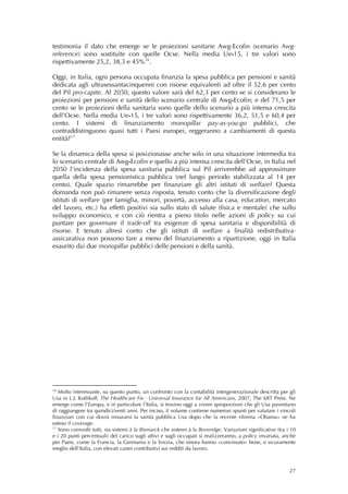testimonia il dato che emerge se le proiezioni sanitarie Awg-Ecofin (scenario Awg-
reference) sono sostituite con quelle Ocse. Nella media Ue-15, i tre valori sono
rispettivamente 25,2, 38,3 e 45% 16 .

Oggi, in Italia, ogni persona occupata finanzia la spesa pubblica per pensioni e sanità
dedicata agli ultrasessantacinquenni con risorse equivalenti ad oltre il 52,6 per cento
del Pil pro-capite. Al 2050, questo valore sarà del 62,3 per cento se si considerano le
proiezioni per pensioni e sanità dello scenario centrale di Awg-Ecofin; e del 71,5 per
cento se le proiezioni della sanitaria sono quelle dello scenario a più intensa crescita
dell’Ocse. Nella media Ue-15, i tre valori sono rispettivamente 36,2, 51,5 e 60,4 per
cento. I sistemi di finanziamento monopillar pay-as-you-go pubblici, che
contraddistinguono quasi tutti i Paesi europei, reggeranno a cambiamenti di questa
entità? 17

Se la dinamica della spesa si posizionasse anche solo in una situazione intermedia tra
lo scenario centrale di Awg-Ecofin e quello a più intensa crescita dell’Ocse, in Italia nel
2050 l’incidenza della spesa sanitaria pubblica sul Pil arriverebbe ad approssimare
quella della spesa pensionistica pubblica (nel lungo periodo stabilizzata al 14 per
cento). Quale spazio rimarrebbe per finanziare gli altri istituti di welfare? Questa
domanda non può rimanere senza risposta, tenuto conto che la diversificazione degli
istituti di welfare (per famiglia, minori, povertà, accesso alla casa, education, mercato
del lavoro, etc.) ha effetti positivi sia sullo stato di salute (fisica e mentale) che sullo
sviluppo economico, e con ciò rientra a pieno titolo nelle azioni di policy su cui
puntare per governare il trade-off tra esigenze di spesa sanitaria e disponibilità di
risorse. E tenuto altresì conto che gli istituti di welfare a finalità redistributiva-
assicurativa non possono fare a meno del finanziamento a ripartizione, oggi in Italia
esaurito dai due monopillar pubblici delle pensioni e della sanità.
 
 
 




16
   Molto interessante, su questo punto, un confronto con la contabilità intergenerazionale descritta per gli
Usa in L.J. Kotlikoff, The Healthcare Fix - Universal Insurance for All Americans, 2007, The MIT Press. Ne
emerge come l’Europa, e in particolare l’Italia, si trovino oggi a vivere sproporzioni che gli Usa paventano
di raggiungere tra quindici/venti anni. Per inciso, il volume contiene numerosi spunti per valutare i vincoli
finanziari con cui dovrà misurarsi la sanità pubblica Usa dopo che la recente riforma «Obama» ne ha
esteso il coverage.
17
   Sono coinvolti tutti, sia sistemi à la Bismarck che sistemi à la Beveridge. Variazioni significative (tra i 10
e i 20 punti percentuali) del carico sugli attivi e sugli occupati si realizzeranno, a policy invariata, anche
per Paesi, come la Francia, la Germania e la Svezia, che sinora hanno «convissuto» bene, e sicuramente
meglio dell’Italia, con elevati cunei contributivi sui redditi da lavoro.



                                                                                                              27
 