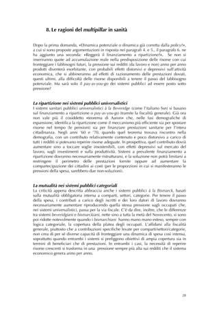 8. Le ragioni del multipillar in sanità
 
 
Dopo la prima domanda, «Dinamica potenziale o dinamica già corretta dalla policy?»,
a cui si sono proposte argomentazioni in risposta nei paragrafi 4. e 5., il paragrafo 6. ne
ha aggiunto una seconda: «Reggerà il finanziamento a ripartizione?». Se non si
inseriranno quote ad accumulazione reale nella predisposizione delle risorse con cui
fronteggiare i fabbisogni futuri, la pressione sui redditi (da lavoro e non) anno per anno
prodotti diventerà esorbitante, con probabili effetti distorsivi e depressivi sull’attività
economica, che si abbineranno ad effetti di razionamento delle prestazioni dovuti,
questi ultimi, alla difficoltà delle risorse disponibili a tenere il passo del fabbisogno
potenziale. Ma sarà solo il pay-as-you-go dei sistemi pubblici ad essere posto sotto
pressione?


La ripartizione nei sistemi pubblici universalistici
I sistemi sanitari pubblici universalistici à la Beveridge (come l’italiano Ssn) si basano
sul finanziamento a ripartizione o pay-as-you-go (tramite la fiscalità generale). Già ora
non vale più il cosiddetto «teorema di Aaron» che, nelle fasi demografiche di
espansione, identifica la ripartizione come il meccanismo più efficiente sia per spostare
risorse nel tempo (le pensioni) sia per finanziare prestazioni sanitarie per l’intera
cittadinanza. Negli anni ’60 e ’70, quando quel teorema trovava riscontro nella
demografia, con un contributo relativamente contenuto e poco distorsivo a carico di
tutti i redditi si potevano reperire risorse adeguate. In prospettiva, quel contributo dovrà
aumentare sino a toccare soglie insostenibili, con effetti depressivi sul mercato del
lavoro, sugli investimenti e sulla produttività. Sistemi a prevalente finanziamento a
ripartizione dovranno necessariamente ristrutturarsi, e la soluzione non potrà limitarsi a
restringere il perimetro delle prestazioni fornite oppure ad aumentare la
compartecipazione dei cittadini ai costi (per le proporzioni in cui si manifesteranno le
pressioni della spesa, sarebbero due non-soluzioni).


La mutualità nei sistemi pubblici categoriali
La criticità appena descritta abbraccia anche i sistemi pubblici à la Bismarck, basati
sulla mutualità obbligatoria interna a comparti, settori, categorie. Per tenere il passo
della spesa, i contributi a carico degli iscritti e dei loro datori di lavoro dovranno
necessariamente aumentare riproducendo quella stessa pressione sugli occupati che,
nei sistemi universalistici, passa per la via fiscale. C’è da dire, inoltre, che le differenze
tra sistemi beveridgiani e bismarckiani, nette sino a tutta la metà del Novecento, si sono
poi ridotte notevolmente quando i bismarchiani hanno mano mano esteso, sempre con
logica categoriale, la copertura della platea degli occupati. L’affidarsi alla fiscalità
generale, piuttosto che a contribuzioni specifiche levate per comparti/settori/categorie,
non crea di per sé diverse capacità di fronteggiare una dinamica di spesa così intensa,
soprattutto quando entrambi i sistemi si prefiggono obiettivi di ampia copertura sia in
termini di beneficiari che di prestazioni. In entrambi i casi, la necessità di reperire
risorse crescenti si trasforma in una pressione sempre più alta sui redditi che il sistema
economico genera anno per anno.




                                                                                           28
 