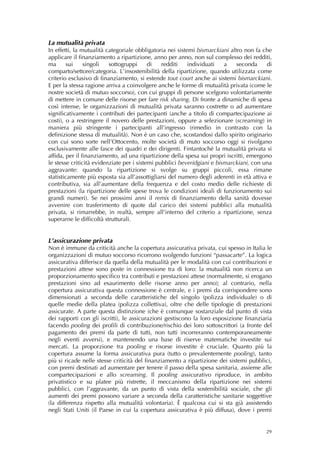 La mutualità privata
In effetti, la mutualità categoriale obbligatoria nei sistemi bismarckiani altro non fa che
applicare il finanziamento a ripartizione, anno per anno, non sul complesso dei redditi,
ma       sui    singoli   sottogruppi      di   redditi    individuati   a    seconda     di
comparto/settore/categoria. L’insostenibilità della ripartizione, quando utilizzata come
criterio esclusivo di finanziamento, si estende tout court anche ai sistemi bismarckiani.
E per la stessa ragione arriva a coinvolgere anche le forme di mutualità privata (come le
nostre società di mutuo soccorso), con cui gruppi di persone scelgono volontariamente
di mettere in comune delle risorse per fare risk sharing. Di fronte a dinamiche di spesa
così intense, le organizzazioni di mutualità privata saranno costrette o ad aumentare
significativamente i contributi dei partecipanti (anche a titolo di compartecipazione ai
costi), o a restringere il novero delle prestazioni, oppure a selezionare (screaming) in
maniera più stringente i partecipanti all’ingresso (rimedio in contrasto con la
definizione stessa di mutualità). Non è un caso che, scostandosi dallo spirito originario
con cui sono sorte nell’Ottocento, molte società di muto soccorso oggi si rivolgano
esclusivamente alle fasce dei quadri e dei dirigenti. Fintantoché la mutualità privata si
affida, per il finanziamento, ad una ripartizione della spesa sui propri iscritti, emergono
le stesse criticità evidenziate per i sistemi pubblici beveridgiani e bismarckiani, con una
aggravante: quando la ripartizione si svolge su gruppi piccoli, essa rimane
statisticamente più esposta sia all’assottigliarsi del numero degli aderenti in età attiva e
contributiva, sia all’aumentare della frequenza e del costo medio delle richieste di
prestazioni (la ripartizione delle spese trova le condizioni ideali di funzionamento sui
grandi numeri). Se nei prossimi anni il remix di finanziamento della sanità dovesse
avvenire con trasferimento di quote dal carico dei sistemi pubblici alla mutualità
privata, si rimarrebbe, in realtà, sempre all’interno del criterio a ripartizione, senza
superarne le difficoltà strutturali.


L’assicurazione privata
Non è immune da criticità anche la copertura assicurativa privata, cui spesso in Italia le
organizzazioni di mutuo soccorso ricorrono svolgendo funzioni “passacarte”. La logica
assicurativa differisce da quella della mutualità per le modalità con cui contribuzioni e
prestazioni attese sono poste in connessione tra di loro: la mutualità non ricerca un
proporzionamento specifico tra contributi e prestazioni attese (normalmente, si erogano
prestazioni sino ad esaurimento delle risorse anno per anno); al contrario, nella
copertura assicurativa questa connessione è centrale, e i premi da corrispondere sono
dimensionati a seconda delle caratteristiche del singolo (polizza individuale) o di
quelle medie della platea (polizza collettiva), oltre che delle tipologie di prestazioni
assicurate. A parte questa distinzione (che è comunque sostanziale dal punto di vista
dei rapporti con gli iscritti), le assicurazioni gestiscono la loro esposizione finanziaria
facendo pooling dei profili di contribuzione/rischio dei loro sottoscrittori (a fronte del
pagamento dei premi da parte di tutti, non tutti incorreranno contemporaneamente
negli eventi avversi), e mantenendo una base di riserve matematiche investite sui
mercati. La proporzione tra pooling e risorse investite è cruciale. Quanto più la
copertura assume la forma assicurativa pura (tutto o prevalentemente pooling), tanto
più si ricade nelle stesse criticità del finanziamento a ripartizione dei sistemi pubblici,
con premi destinati ad aumentare per tenere il passo della spesa sanitaria, assieme alle
compartecipazioni e allo screaming. Il pooling assicurativo riproduce, in ambito
privatistico e su platee più ristrette, il meccanismo della ripartizione nei sistemi
pubblici, con l’aggravante, da un punto di vista della sostenibilità sociale, che gli
aumenti dei premi possono variare a seconda della caratteristiche sanitarie soggettive
(la differenza rispetto alla mutualità volontaria). È qualcosa cui si sta già assistendo
negli Stati Uniti (il Paese in cui la copertura assicurativa è più diffusa), dove i premi


                                                                                         29
 