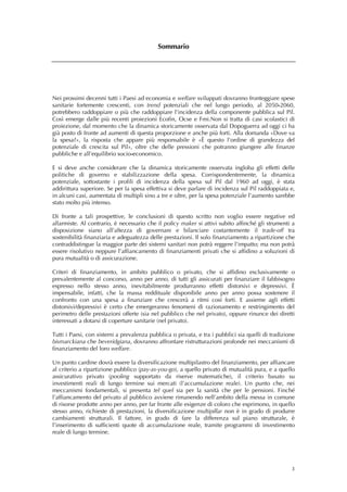Sommario




Nei prossimi decenni tutti i Paesi ad economia e welfare sviluppati dovranno fronteggiare spese
sanitarie fortemente crescenti, con trend potenziali che nel lungo periodo, al 2050-2060,
potrebbero raddoppiare o più che raddoppiare l’incidenza della componente pubblica sul Pil.
Così emerge dalle più recenti proiezioni Ecofin, Ocse e Fmi.Non si tratta di casi scolastici di
proiezione, dal momento che la dinamica storicamente osservata dal Dopoguerra ad oggi ci ha
già posto di fronte ad aumenti di questa proporzione e anche più forti. Alla domanda «Dove va
la spesa?», la risposta che appare più responsabile è «È questo l’ordine di grandezza del
potenziale di crescita sul Pil», oltre che delle pressioni che potranno giungere alle finanze
pubbliche e all’equilibrio socio-economico.

E si deve anche considerare che la dinamica storicamente osservata ingloba gli effetti delle
politiche di governo e stabilizzazione della spesa. Corrispondentemente, la dinamica
potenziale, sottostante i profili di incidenza della spesa sul Pil dal 1960 ad oggi, è stata
addirittura superiore. Se per la spesa effettiva si deve parlare di incidenza sul Pil raddoppiata e,
in alcuni casi, aumentata di multipli sino a tre e oltre, per la spesa potenziale l’aumento sarebbe
stato molto più intenso.

Di fronte a tali prospettive, le conclusioni di questo scritto non voglio essere negative ed
allarmiste. Al contrario, è necessario che il policy maker si attivi subito affinché gli strumenti a
disposizione siano all’altezza di governare e bilanciare costantemente il trade-off tra
sostenibilità finanziaria e adeguatezza delle prestazioni. Il solo finanziamento a ripartizione che
contraddistingue la maggior parte dei sistemi sanitari non potrà reggere l’impatto; ma non potrà
essere risolutivo neppure l’affiancamento di finanziamenti privati che si affidino a soluzioni di
pura mutualità o di assicurazione.

Criteri di finanziamento, in ambito pubblico o privato, che si affidino esclusivamente o
prevalentemente al concorso, anno per anno, di tutti gli assicurati per finanziare il fabbisogno
espresso nello stesso anno, inevitabilmente produrranno effetti distorsivi e depressivi. È
impensabile, infatti, che la massa reddituale disponibile anno per anno possa sostenere il
confronto con una spesa a finanziare che crescerà a ritmi così forti. E assieme agli effetti
distorsivi/depressivi è certo che emergeranno fenomeni di razionamento e restringimento del
perimetro delle prestazioni offerte (sia nel pubblico che nel privato), oppure rinunce dei diretti
interessati a dotarsi di coperture sanitarie (nel privato).

Tutti i Paesi, con sistemi a prevalenza pubblica o privata, e tra i pubblici sia quelli di tradizione
bismarckiana che beveridgiana, dovranno affrontare ristrutturazioni profonde nei meccanismi di
finanziamento del loro welfare.

Un punto cardine dovrà essere la diversificazione multipilastro del finanziamento, per affiancare
al criterio a ripartizione pubblico (pay-as-you-go), a quello privato di mutualità pura, e a quello
assicurativo privato (pooling supportato da riserve matematiche), il criterio basato su
investimenti reali di lungo termine sui mercati (l’accumulazione reale). Un punto che, nei
meccanismi fondamentali, si presenta tel quel sia per la sanità che per le pensioni. Finché
l’affiancamento del privato al pubblico avviene rimanendo nell’ambito della messa in comune
di risorse prodotte anno per anno, per far fronte alle esigenze di coloro che esprimono, in quello
stesso anno, richieste di prestazioni, la diversificazione multipillar non è in grado di produrre
cambiamenti strutturali. Il fattore, in grado di fare la differenza sul piano strutturale, è
l’inserimento di sufficienti quote di accumulazione reale, tramite programmi di investimento
reale di lungo termine.




                                                                                                   3
 