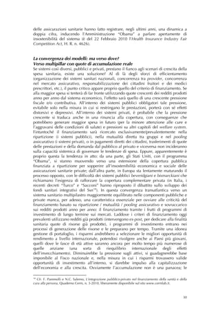 delle assicurazioni sanitarie hanno fatto registrare, negli ultimi anni, una dinamica a
doppia cifra, inducendo l’Amministrazione “Obama” a parlare apertamente di
insostenibilità del sistema (è del 22 Febbraio 2010 l’Health Insurance Industry Fair
Competition Act, H. R. n. 4626).


La convergenza dei modelli: ma verso dove?
Verso multipillar con quote di accumulazione reale
Se sistemi così diversi, pubblici e privati, prestano il fianco agli scenari di crescita della
spesa sanitaria, esiste una soluzione? Al di là degli sforzi di efficientamento
(organizzazione dei sistemi sanitari nazionali, concorrenza tra provider, concorrenza
nel mercato assicurativo, responsabilizzazione dei cittadini fruitori e dei medici
prescrittori, etc.), il punto critico appare proprio quello del criterio di finanziamento. Se
alla maggior spesa si tenterà di far fronte utilizzando quote crescenti dei redditi prodotti
anno per anno dal sistema economico, l’effetto sarà quello di una crescente pressione
fiscale e/o contributiva. All’interno dei sistemi pubblici obbligatori tale pressione,
evitabile solo nella misura in cui si restringano le prestazioni, porterà con sé effetti
distorsivi e depressivi. All’interno dei sistemi privati, è probabile che la pressione
crescente si traduca anche in una rinuncia alla copertura, con conseguenze che
potrebbero generare maggior spesa in futuro (per la minore attenzione alle cure e
l’aggravarsi delle condizioni di salute) e pressioni su altri capitoli del welfare system.
Fintantoché il finanziamento sarà ricercato esclusivamente/prevalentemente nella
ripartizione (i sistemi pubblici), nella mutualità diretta tra gruppi e nel pooling
assicurativo (i sistemi privati), o in pagamenti diretti dei cittadini, trasferimenti di quote
delle prestazioni e della domanda dal pubblico al privato e viceversa non incideranno
sulla capacità sistemica di governare le tendenze di spesa. Eppure, apparentemente è
proprio questa la tendenza in atto: da una parte, gli Stati Uniti, con il programma
“Obama”, si stanno muovendo verso una estensione della copertura pubblica
finanziata a ripartizione per sopperire all’insostenibilità economica e sociale delle
assicurazioni sanitarie private; dall’altra parte, in Europa sta lentamente maturando il
processo opposto, con le difficoltà dei sistemi pubblici beveridgiani e bismarckiani che
richiamano l’esigenza di rafforzare la copertura complementare privata (in Italia, i
recenti decreti “Turco” e “Sacconi” hanno riproposto il dibattito sullo sviluppo dei
fondi sanitari integrativi del Ssn 18 ). In questa convergenza transatlantica verso un
sistema sanitario multipilastro maggiormente equilibrato nelle componenti pubbliche e
private manca, per adesso, una caratteristica essenziale per ovviare alle criticità del
finanziamento basato su ripartizione / mutualità / pooling assicurativo e sovraccarico
sui redditi prodotti anno per anno: il finanziamento tramite i frutti di programmi di
investimento di lungo termine sui mercati. Laddove i criteri di finanziamento oggi
prevalenti utilizzano redditi già prodotti (intervengono ex-post, per dedicare alla finalità
sanitaria quote di risorse già prodotte), i programmi di investimento entrano nei
processi di generazione delle risorse e le preparano per tempo. Tramite una idonea
gestione di portafoglio, i risparmi andrebbero a selezionare le migliori opportunità di
rendimento a livello internazionale, potendosi rivolgere anche ai Paesi più giovani,
quelli dove le fasce di età attive saranno ancora per molto tempo più numerose di
quelle anziane (una sorta di riequilibrio internazionale degli effetti
dell’invecchiamento). Diminuirebbe la pressione sugli attivi, si guadagnerebbe base
imponibile al Fisco nazionale e, nella misura in cui i risparmi trovassero valide
opportunità di investimento all’interno, si darebbe impulso alla capitalizzazione
dell’economia e alla crescita. Ovviamente l’accumulazione non è una panacea; le

18
  Cfr. F. Pammolli e N.C. Salerno, L’integrazione pubblico-privato nel finanziamento della sanità e della
cura alla persona, Quaderno Cerm, n. 3-2010, liberamente disponibile sul sito www.cermlab.it.



                                                                                                      30
 