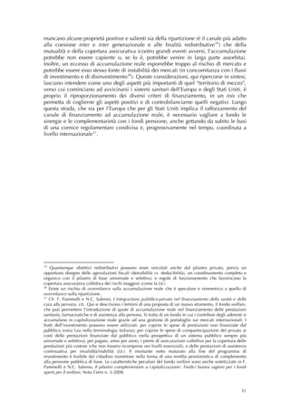mancano alcune proprietà positive e salienti sia della ripartizione (è il canale più adatto
alla coesione inter e inter generazionale e alle finalità redistributive 19 ) che della
mutualità e della copertura assicurativa (contro grandi eventi avversi, l’accumulazione
potrebbe non essere capiente o, se lo è, potrebbe venire in larga parte assorbita).
Inoltre, un eccesso di accumulazione reale esporrebbe troppo al rischio di mercato e
potrebbe essere esso stesso fonte di instabilità dei mercati (in concomitanza con i flussi
di investimento e di disinvestimento 20 ). Queste considerazioni, qui ripercorse in sintesi,
lasciano intendere come uno degli aspetti più importanti di quel “territorio di mezzo”,
verso cui cominciano ad avvicinarsi i sistemi sanitari dell’Europa e degli Stati Uniti, è
proprio il riproporzionamento dei diversi criteri di finanziamento, in un mix che
permetta di coglierne gli aspetti positivi e di controbilanciarne quelli negativi. Lungo
questa strada, che sia per l’Europa che per gli Stati Uniti implica il rafforzamento del
canale di finanziamento ad accumulazione reale, è necessario vagliare a fondo le
sinergie e le complementarietà con i fondi pensione, anche gettando da subito le basi
di una cornice regolamentare condivisa e, progressivamente nel tempo, coordinata a
livello internazionale 21 .

 
 




19
    Quantunque obiettivi redistributivi possono esser veicolati anche dal pilastro privato, previa un
opportuno disegno delle agevolazioni fiscali (detraibilità vs. deducibilità), un coordinamento completo e
organico con il pilastro di base universale e selettivo, e regole di funzionamento che favoriscano la
copertura assicurativa collettiva dei rischi maggiori (come la Ltc).
20
   Esiste un rischio di overreliance sulla accumulazione reale che è speculare e simmetrico a quello di
overreliance sulla ripartizione.
21
   Cfr. F. Pammolli e N.C. Salerno, L’integrazione pubblico-privato nel finanziamento della sanità e della
cura alla persona, cit.. Qui si descrivono i termini di una proposta di un nuovo strumento, il fondo welfare,
che può permettere l’introduzione di quote di accumulazione reale nel finanziamento delle prestazioni
sanitarie, farmaceutiche e di assistenza alla persona. Si tratta di un fondo in cui i contributi degli aderenti si
accumulano in capitalizzazione reale grazie ad una gestione di portafoglio sui mercati internazionali. I
frutti dell’investimento possono essere utilizzati: per coprire le spese di prestazioni non finanziate dal
pubblico (extra Lea nella terminologia italiana); per coprire le spese di compartecipazione del privato ai
costi delle prestazioni finanziate dal pubblico (nella prospettiva di un sistema pubblico sempre più
universale e selettivo); per pagare, anno per anno, i premi di assicurazioni collettive per la copertura delle
prestazioni più costose (che non fossero ricomprese nei livelli essenziali), e delle prestazioni di assistenza
continuativa per invalidità/inabilità (Ltc). Il montante netto maturato alla fine del programma di
investimento è fruibile dal cittadino investitore nella forma di una rendita pensionistica di complemento
alla pensione pubblica di base. Le caratteristiche peculiari del fondo welfare sono anche sintetizzate in F.
Pammolli e N.C. Salerno, Il pilastro complementare a capitalizzazione: Tredici buona ragioni per i fondi
aperti per il welfare, Nota Cerm n. 3-2008. 



                                                                                                               31
 