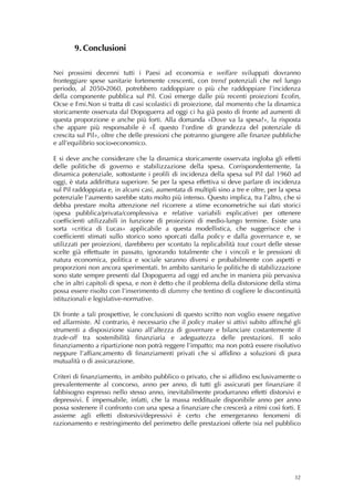 9. Conclusioni
        
 
Nei prossimi decenni tutti i Paesi ad economia e welfare sviluppati dovranno
fronteggiare spese sanitarie fortemente crescenti, con trend potenziali che nel lungo
periodo, al 2050-2060, potrebbero raddoppiare o più che raddoppiare l’incidenza
della componente pubblica sul Pil. Così emerge dalle più recenti proiezioni Ecofin,
Ocse e Fmi.Non si tratta di casi scolastici di proiezione, dal momento che la dinamica
storicamente osservata dal Dopoguerra ad oggi ci ha già posto di fronte ad aumenti di
questa proporzione e anche più forti. Alla domanda «Dove va la spesa?», la risposta
che appare più responsabile è «È questo l’ordine di grandezza del potenziale di
crescita sul Pil», oltre che delle pressioni che potranno giungere alle finanze pubbliche
e all’equilibrio socio-economico.

E si deve anche considerare che la dinamica storicamente osservata ingloba gli effetti
delle politiche di governo e stabilizzazione della spesa. Corrispondentemente, la
dinamica potenziale, sottostante i profili di incidenza della spesa sul Pil dal 1960 ad
oggi, è stata addirittura superiore. Se per la spesa effettiva si deve parlare di incidenza
sul Pil raddoppiata e, in alcuni casi, aumentata di multipli sino a tre e oltre, per la spesa
potenziale l’aumento sarebbe stato molto più intenso. Questo implica, tra l’altro, che si
debba prestare molta attenzione nel ricorrere a stime econometriche sui dati storici
(spesa pubblica/privata/complessiva e relative variabili esplicative) per ottenere
coefficienti utilizzabili in funzione di proiezioni di medio-lungo termine. Esiste una
sorta «critica di Lucas» applicabile a questa modellistica, che suggerisce che i
coefficienti stimati sullo storico sono sporcati dalla policy e dalla governance e, se
utilizzati per proiezioni, darebbero per scontato la replicabilità tout court delle stesse
scelte già effettuate in passato, ignorando totalmente che i vincoli e le pressioni di
natura economica, politica e sociale saranno diversi e probabilmente con aspetti e
proporzioni non ancora sperimentati. In ambito sanitario le politiche di stabilizzazione
sono state sempre presenti dal Dopoguerra ad oggi ed anche in maniera più pervasiva
che in altri capitoli di spesa, e non è detto che il problema della distorsione della stima
possa essere risolto con l’inserimento di dummy che tentino di cogliere le discontinuità
istituzionali e legislative-normative.

Di fronte a tali prospettive, le conclusioni di questo scritto non voglio essere negative
ed allarmiste. Al contrario, è necessario che il policy maker si attivi subito affinché gli
strumenti a disposizione siano all’altezza di governare e bilanciare costantemente il
trade-off tra sostenibilità finanziaria e adeguatezza delle prestazioni. Il solo
finanziamento a ripartizione non potrà reggere l’impatto; ma non potrà essere risolutivo
neppure l’affiancamento di finanziamenti privati che si affidino a soluzioni di pura
mutualità o di assicurazione.

Criteri di finanziamento, in ambito pubblico o privato, che si affidino esclusivamente o
prevalentemente al concorso, anno per anno, di tutti gli assicurati per finanziare il
fabbisogno espresso nello stesso anno, inevitabilmente produrranno effetti distorsivi e
depressivi. È impensabile, infatti, che la massa reddituale disponibile anno per anno
possa sostenere il confronto con una spesa a finanziare che crescerà a ritmi così forti. E
assieme agli effetti distorsivi/depressivi è certo che emergeranno fenomeni di
razionamento e restringimento del perimetro delle prestazioni offerte (sia nel pubblico




                                                                                          32
 