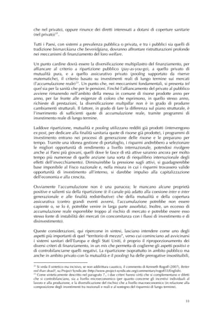 che nel privato), oppure rinunce dei diretti interessati a dotarsi di coperture sanitarie
(nel privato) 22 .

Tutti i Paesi, con sistemi a prevalenza pubblica o privata, e tra i pubblici sia quelli di
tradizione bismarckiana che beveridgiana, dovranno affrontare ristrutturazioni profonde
nei meccanismi di finanziamento del loro welfare.

Un punto cardine dovrà essere la diversificazione multipilastro del finanziamento, per
affiancare al criterio a ripartizione pubblico (pay-as-you-go), a quello privato di
mutualità pura, e a quello assicurativo privato (pooling supportato da riserve
matematiche), il criterio basato su investimenti reali di lungo termine sui mercati
(l’accumulazione reale) 23 . Un punto che, nei meccanismi fondamentali, si presenta tel
quel sia per la sanità che per le pensioni. Finché l’affiancamento del privato al pubblico
avviene rimanendo nell’ambito della messa in comune di risorse prodotte anno per
anno, per far fronte alle esigenze di coloro che esprimono, in quello stesso anno,
richieste di prestazioni, la diversificazione multipillar non è in grado di produrre
cambiamenti strutturali. Il fattore, in grado di fare la differenza sul piano strutturale, è
l’inserimento di sufficienti quote di accumulazione reale, tramite programmi di
investimento reale di lungo termine.

Laddove ripartizione, mutualità e pooling utilizzano redditi già prodotti (intervengono
ex-post, per dedicare alla finalità sanitaria quote di risorse già prodotte), i programmi di
investimento entrano nei processi di generazione delle risorse e le preparano per
tempo. Tramite una idonea gestione di portafoglio, i risparmi andrebbero a selezionare
le migliori opportunità di rendimento a livello internazionale, potendosi rivolgere
anche ai Paesi più giovani, quelli dove le fasce di età attive saranno ancora per molto
tempo più numerose di quelle anziane (una sorta di riequilibrio internazionale degli
effetti dell’invecchiamento). Diminuirebbe la pressione sugli attivi, si guadagnerebbe
base imponibile al Fisco nazionale e, nella misura in cui i risparmi trovassero valide
opportunità di investimento all’interno, si darebbe impulso alla capitalizzazione
dell’economia e alla crescita.

Ovviamente l’accumulazione non è una panacea; le mancano alcune proprietà
positive e salienti sia della ripartizione (è il canale più adatto alla coesione inter e inter
generazionale e alle finalità redistributive) che della mutualità e della copertura
assicurativa (contro grandi eventi avversi, l’accumulazione potrebbe non essere
capiente o, se lo è, potrebbe venire in larga parte assorbita). Inoltre, un eccesso di
accumulazione reale esporrebbe troppo al rischio di mercato e potrebbe essere esso
stesso fonte di instabilità dei mercati (in concomitanza con i flussi di investimento e di
disinvestimento).

Queste considerazioni, qui ripercorse in sintesi, lasciano intendere come uno degli
aspetti più importanti di quel “territorio di mezzo”, verso cui cominciano ad avvicinarsi
i sistemi sanitari dell’Europa e degli Stati Uniti, è proprio il riproporzionamento dei
diversi criteri di finanziamento, in un mix che permetta di coglierne gli aspetti positivi e
di controbilanciarne quelli negativi. La ripartizione (soprattutto in ambito pubblico ma
anche in ambito privato con la mutualità e il pooling) ha delle prerogative insostituibili,

22
   Si veda il sintetico ma incisivo, se non addirittura caustico, il commento di Kenneth Rogoff (2007), Better
red than dead?, su Project Syndicate (http://www.project-syndicate.org/commentary/rogoff33/English).
23
   Come sinteticamente descritto nel paragrafo 7., i due criteri hanno virtù che si complementano e difetti
che si controbilanciano, sia a livello microeconomico (per quanto concerne gli incentivi individuali al
lavoro e alla produzione, e la diversificazione del rischio) che a livello macroeconomico (in relazione alla
composizione degli investimenti tra nozionali e reali e al sostegno del risparmio di lungo termine). 



                                                                                                           33
 