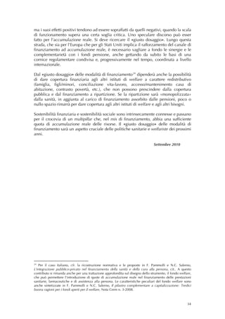 ma i suoi effetti positivi tendono ad essere sopraffatti da quelli negativi, quando la scala
di funzionamento supera una certa soglia critica. Uno speculare discorso può esser
fatto per l’accumulazione reale. Si deve ricercare il «giusto dosaggio». Lungo questa
strada, che sia per l’Europa che per gli Stati Uniti implica il rafforzamento del canale di
finanziamento ad accumulazione reale, è necessario vagliare a fondo le sinergie e le
complementarietà con i fondi pensione, anche gettando da subito le basi di una
cornice regolamentare condivisa e, progressivamente nel tempo, coordinata a livello
internazionale.

Dal «giusto dosaggio» delle modalità di finanziamento 24 dipenderà anche la possibilità
di dare copertura finanziaria agli altri istituti di welfare a carattere redistributivo
(famiglia, figli/minori, conciliazione vita-lavoro, accesso/mantenimento casa di
abitazione, contrasto povertà, etc.), che non possono prescindere dalla copertura
pubblica e dal finanziamento a ripartizione. Se la ripartizione sarà «monopolizzata»
dalla sanità, in aggiunta al carico di finanziamento assorbito dalle pensioni, poco o
nullo spazio rimarrà per dare copertura agli altri istituti di welfare e agli altri bisogni.

Sostenibilità finanziaria e sostenibilità sociale sono intrinsecamente connesse e passano
per il crocevia di un multipillar che, nel mix di finanziamento, abbia una sufficiente
quota di accumulazione reale delle risorse. Il «giusto dosaggio» delle modalità di
finanziamento sarà un aspetto cruciale delle politiche sanitarie e welfariste dei prossimi
anni.

                                                                                 Settembre 2010
 
 
                                                     




24
   Per il caso italiano, cfr. la ricostruzione normativa e le proposte in F. Pammolli e N.C. Salerno,
L’integrazione pubblico-privato nel finanziamento della sanità e della cura alla persona, cit.. A questo
contributo si rimanda anche per una trattazione approfondita sul disegno dello strumento, il fondo welfare,
che può permettere l’introduzione di quote di accumulazione reale nel finanziamento delle prestazioni
sanitarie, farmaceutiche e di assistenza alla persona. Le caratteristiche peculiari del fondo welfare sono
anche sintetizzate in F. Pammolli e N.C. Salerno, Il pilastro complementare a capitalizzazione: Tredici
buona ragioni per i fondi aperti per il welfare, Nota Cerm n. 3-2008.



                                                                                                        34
 