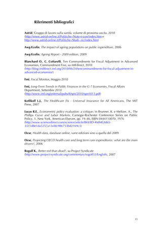 Riferimenti bibliografici

Astrid, Gruppo di lavoro sulla sanità, volume di prossima uscita, 2010
(http://www.astrid-online.it/Politiche-/Note-e-con/index.htm e
http://www.astrid-online.it/Politiche-/Studi--ric/index.htm)

Awg-Ecofin, The impact of ageing populations on public expenditure, 2006

Awg-Ecofin, Ageing Report - 2009 edition, 2009

Blanchard O., C. Cottarelli, Ten Commandments for Fiscal Adjustment in Advanced
Economies, Commandment Five, su iMFdirect, 2010
(http://blog-imfdirect.imf.org/2010/06/24/tencommandments-for-fiscal-adjustment-in-
advanced-economies/)

Fmi, Fiscal Monitor, Maggio 2010

Fmi, Long-Term Trends in Public Finances in the G-7 Economies, Fiscal Affairs
Department, Settembre 2010
(http://www.imf.org/external/pubs/ft/spn/2010/spn1013.pdf)

Kotlikoff L.J., The Healthcare Fix - Universal Insurance for All Americans, The MIT
Press, 2007

Lucas R.E., Econometric policy evaluation: a critique, in Brunner, K. e Meltzer, A., The
Phillips Curve and Labor Markets, Carnegie-Rochester Conference Series on Public
Policy, 1, New York, American Elsevier, pp. 19–46, ISBN 0444110070, 1976
(http://www.sciencedirect.com/science/article/B6V8D-4MMGM65-
3/2/1d8e1da5257a13cbfc986753bd2169c3)

Ocse, Health data, database online, varie edizioni sino a quella del 2009

Ocse, Projecting OECD health care and long term care expenditures: what are the main
drivers?, 2006

Rogoff K., Better red than dead?, su Project Syndicate
(http://www.project-syndicate.org/commentary/rogoff33/English), 2007




                                                                                     35
 