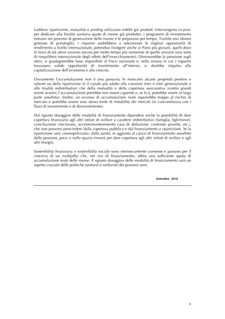 Laddove ripartizione, mutualità e pooling utilizzano redditi già prodotti (intervengono ex-post,
per dedicare alla finalità sanitaria quote di risorse già prodotte), i programmi di investimento
entrano nei processi di generazione delle risorse e le preparano per tempo. Tramite una idonea
gestione di portafoglio, i risparmi andrebbero a selezionare le migliori opportunità di
rendimento a livello internazionale, potendosi rivolgere anche ai Paesi più giovani, quelli dove
le fasce di età attive saranno ancora per molto tempo più numerose di quelle anziane (una sorta
di riequilibrio internazionale degli effetti dell’invecchiamento). Diminuirebbe la pressione sugli
attivi, si guadagnerebbe base imponibile al Fisco nazionale e, nella misura in cui i risparmi
trovassero valide opportunità di investimento all’interno, si darebbe impulso alla
capitalizzazione dell’economia e alla crescita.

Ovviamente l’accumulazione non è una panacea; le mancano alcune proprietà positive e
salienti sia della ripartizione (è il canale più adatto alla coesione inter e inter generazionale e
alle finalità redistributive) che della mutualità e della copertura assicurativa (contro grandi
eventi avversi, l’accumulazione potrebbe non essere capiente o, se lo è, potrebbe venire in larga
parte assorbita). Inoltre, un eccesso di accumulazione reale esporrebbe troppo al rischio di
mercato e potrebbe essere esso stesso fonte di instabilità dei mercati (in concomitanza con i
flussi di investimento e di disinvestimento).

Dal «giusto dosaggio» delle modalità di finanziamento dipenderà anche la possibilità di dare
copertura finanziaria agli altri istituti di welfare a carattere redistributivo (famiglia, figli/minori,
conciliazione vita-lavoro, accesso/mantenimento casa di abitazione, contrasto povertà, etc.),
che non possono prescindere dalla copertura pubblica e dal finanziamento a ripartizione. Se la
ripartizione sarà «monopolizzata» dalla sanità, in aggiunta al carico di finanziamento assorbito
dalle pensioni, poco o nullo spazio rimarrà per dare copertura agli altri istituti di welfare e agli
altri bisogni.

Sostenibilità finanziaria e sostenibilità sociale sono intrinsecamente connesse e passano per il
crocevia di un multipillar che, nel mix di finanziamento, abbia una sufficiente quota di
accumulazione reale delle risorse. Il «giusto dosaggio» delle modalità di finanziamento sarà un
aspetto cruciale delle politiche sanitarie e welfariste dei prossimi anni.


                                                                                Settembre 2010
 




                                                                                                      4
 