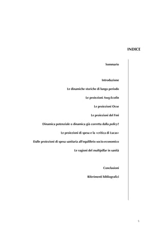 INDICE


                                                        Sommario




                                                     Introduzione

                          Le dinamiche storiche di lungo periodo

                                        Le proiezioni Awg-Ecofin

                                               Le proiezioni Ocse

                                            Le proiezioni del Fmi

       Dinamica potenziale o dinamica già corretta dalla policy?

                     Le proiezioni di spesa e la «critica di Lucas»

Dalle proiezioni di spesa sanitaria all’equilibrio socio-economico

                               Le ragioni del multipillar in sanità




                                                      Conclusioni

                                          Riferimenti bibliografici 

                                                                       


                                                                       




                                                                              5
 