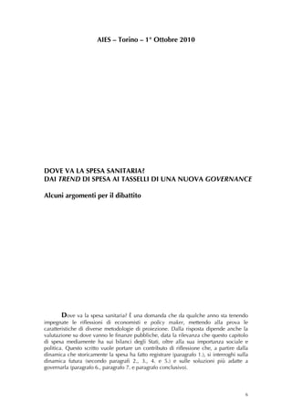 AIES – Torino – 1° Ottobre 2010




DOVE VA LA SPESA SANITARIA?
DAI TREND DI SPESA AI TASSELLI DI UNA NUOVA GOVERNANCE

Alcuni argomenti per il dibattito
 
      
      
      
      
      
      
      
      
      
      
      
     Dove va la spesa sanitaria? È una domanda che da qualche anno sta tenendo
impegnate le riflessioni di economisti e policy maker, mettendo alla prova le
caratteristiche di diverse metodologie di proiezione. Dalla risposta dipende anche la
valutazione su dove vanno le finanze pubbliche, data la rilevanza che questo capitolo
di spesa mediamente ha sui bilanci degli Stati, oltre alla sua importanza sociale e
politica. Questo scritto vuole portare un contributo di riflessione che, a partire dalla
dinamica che storicamente la spesa ha fatto registrare (paragrafo 1.), si interroghi sulla
dinamica futura (secondo paragrafi 2., 3., 4. e 5.) e sulle soluzioni più adatte a
governarla (paragrafo 6., paragrafo 7. e paragrafo conclusivo).



                                                                                        6
 