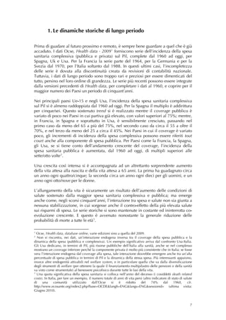 1. Le dinamiche storiche di lungo periodo

Prima di guadare al futuro prossimo e remoto, è sempre bene guardare a quel che è già
accaduto. I dati Ocse, Health data - 2009 1 forniscono serie dell’incidenza della spesa
sanitaria complessiva (pubblica e privata) sul Pil, complete dal 1960 ad oggi, per
Spagna, Uk e Usa. Per la Francia la serie parte del 1964, per la Germania e per la
Svezia dal 1970, per l’Italia soltanto dal 1988. In questi ultimi casi, l’incompletezza
delle serie è dovuta alla discontinuità creata da revisioni di contabilità nazionale.
Tuttavia, i dati di lungo periodo sono troppo rari e preziosi per essere dimenticati del
tutto, persino nel loro ordine di grandezza. Le serie più recenti possono essere integrate
dalla versioni precedenti di Health data, per completare i dati al 1960, e coprire per il
maggior numero dei Paesi un periodo di cinquant’anni.

Nei principali paesi Ue-15 e negli Usa, l’incidenza della spesa sanitaria complessiva
sul Pil si è almeno raddoppiata dal 1960 ad oggi. Per la Spagna il multiplo è addirittura
per cinque/sei. Questo sostenuto trend si è realizzato mentre il coverage pubblico è
variato di poco nei Paesi in cui partiva già elevato, con valori superiori al 75%; mentre,
in Francia, in Spagna e soprattutto in Usa, è sensibilmente cresciuto, passando nel
primo caso da meno del 65 a più del 75%, nel secondo caso da circa il 55 a oltre il
70%, e nel terzo da meno del 25 a circa il 45%. Nei Paesi in cui il coverage è variato
poco, gli incrementi di incidenza della spesa complessiva possono essere riferiti tout
court anche alla componente di spesa pubblica. Per Paesi come la Francia, la Spagna,
gli Usa, se si tiene conto dell’andamento crescente del coverage, l’incidenza della
spesa sanitaria pubblica è aumentata, dal 1960 ad oggi, di multipli superiori alle
sette/otto volte 2 .

Una crescita così intensa si è accompagnata ad un altrettanto sorprendente aumento
della vita attesa alla nascita e della vita attesa a 65 anni. La prima ha guadagnato circa
un anno ogni quattro/cinque; la seconda circa un anno ogni dieci per gli uomini, e un
anno ogni otto/nove per le donne.

L’allungamento della vita è sicuramente un risultato dell’aumento delle condizioni di
salute sostenuto dalla maggior spesa sanitaria complessiva e pubblica; ma emerge
anche come, negli scorsi cinquant’anni, l’interazione tra spesa e salute non sia giunta a
nessuna stabilizzazione, in cui sorgesse anche il contro-effetto della più elevata salute
sui risparmi di spesa. Le serie storiche si sono mantenute in costante ed ininterrotta co-
evoluzione crescente. E questo è avvenuto nonostante la generale riduzione delle
probabilità di morte a tutte le età 3 .

1
  Ocse, Health data, database online, varie edizioni sino a quella del 2009.
2
  Non si riscontra, nei dati, un’interazione endogena inversa tra il coverage della spesa pubblica e la
dinamica della spesa (pubblica e complessiva). Un esempio significativo arriva dal confronto Usa-Italia.
Gli Usa dedicano, in termini di Pil, più risorse pubbliche dell’Italia alla sanità, anche se nel complesso
mostrano un coverage inferiore perché la componente privata è molto più consistente che in Italia: se fosse
vera l’interazione endogena dal coverage alla spesa, tale interazione dovrebbe emergere anche tra un’alta
percentuale di spesa pubblica in termini di Pil e la dinamica della stessa spesa. Più interessanti appaiono,
invece altre endogenità attivabili nel welfare system, e in particolare quella che va dalla diversificazione
degli strumenti di welfare (per ottenere la quale il finanziamento multipilastro delle pensioni e della sanità
va visto come strumentale) al benessere psicofisico durante tutte le fasi della vita.
3
  Una quota significativa della spesa sanitaria si colloca nell’anno del decesso (i cosiddetti death related
costs). In Italia, per fare un esempio, il numero totale di anni di vita persi (altro indicatore di stato di salute
di     una      comunità     utilizzato    dall’Ocse   si    è    ridotto    del     74%      dal    1960,      cfr.
http://www.ecosante.org/index2.php?base=OCDE&langh=ENG&langs=ENG&sessionid= (ultima visita:
Giugno 2010). 



                                                                                                                  7
 