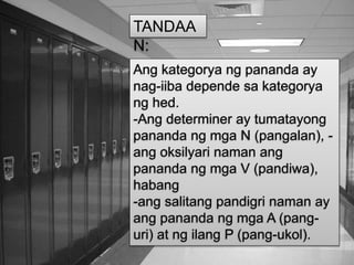 Ang kategorya ng pananda ay
nag-iiba depende sa kategorya
ng hed.
-Ang determiner ay tumatayong
pananda ng mga N (pangalan), -
ang oksilyari naman ang
pananda ng mga V (pandiwa),
habang
-ang salitang pandigri naman ay
ang pananda ng mga A (pang-
uri) at ng ilang P (pang-ukol).
TANDAA
N:
 