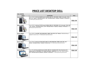 PRICE LIST DESKTOP DELL
DELL VOSTRO
MODEL

Vostro 470MT

DESCRIPTION

PRICE

Vostro 470 MT / Intel Core i5-3450 Processor (3.10GHz, 6MB, 4C) / 4GB (2X2GB) / 500GB / Card reader / DVD+/RW / 18.5 " Monitor / 1GB NVIDIA GeForce / Wifi / USB Optical Mouse + Keyboard / Windows 7 Professional / 3
Yrs Next Business Day Onsite Service

CALL US
Vostro 470MT

Vostro 470 MT / Intel Core i7-3770 Processor (3.40GHz, 8MB, 4C) / 4GB (2X2GB) / 1TB / Card reader / DVD+/-RW
/ 18.5 " Monitor / 1GB NVIDIA GeForce / Wifi / USB Optical Mouse + Keyboard / Windows 7 Professional / 3 Yrs
Next Business Day Onsite Service

CALL US
Vostro 260MT

Vostro 260 MT / Intel G630 / 2GB (1X2GB) DDR3 / 500GB / DVD+/-RW / 18.5 " Monitor / USB Optical Mouse +
Keyboard / Ubuntu Linux / 1 Yr Next Business Day Onsite Service

CALL US
Vostro 260MT

Vostro 260 MT / Intel Core i3-2120 (3.3GHz, 3MB, 2C) / 2GB (1X2GB) DDR3 / 500GB / DVD+/-RW / 18.5 "
Monitor / USB Optical Mouse + Keyboard / Ubuntu Linux / 3 Yrs Next Business Day Onsite Service

CALL US
Vostro AIO 360

Vostro 360 / Intel Core i3-2120 Processor (3.3GHz, 3MB, 2C) / 23" WLED Full HD / Non-Touch Screen LCD /
webcam with mic / 4GB SDRAM / 8-in-1 Media Card Reader / 500GB SATA / DVD+/-RW / 150W AC Adapter /
Wifi / USB Optical Mouse & Keyboard / Windows 7 Professional / 1 Yr Next Business Day Onsite Service

CALL US

 