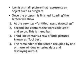 • Icon is a small picture that represents an
object such as program.
 Once the program is finished ‘Loading’,the
screen will show
1. At the very top –”untitled_spssdatasettings”
2. Second line contains the words,’file’,’edit’
and so on. This is menu bar.
3. Third line contains a row of little pictures
known as ‘Tool bar’.
4. The remainder of the screen occupied by one
or more window entering data and
displaying output.
 