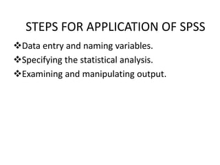 STEPS FOR APPLICATION OF SPSS
Data entry and naming variables.
Specifying the statistical analysis.
Examining and manipulating output.
 