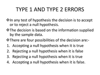 TYPE 1 AND TYPE 2 ERRORS
In any test of hypothesis the decision is to accept
or to reject a null hypothesis.
The decision is based on the information supplied
by the sample data.
There are four possibilities of the decision are:-
1. Accepting a null hypothesis when it is true
2. Rejecting a null hypothesis when it is false
3. Rejecting a null hypothesis when it is true
4. Accepting a null hypothesis when it is false.
 