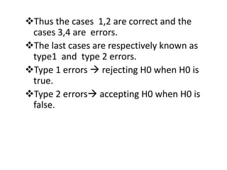 Thus the cases 1,2 are correct and the
cases 3,4 are errors.
The last cases are respectively known as
type1 and type 2 errors.
Type 1 errors  rejecting H0 when H0 is
true.
Type 2 errors accepting H0 when H0 is
false.
 